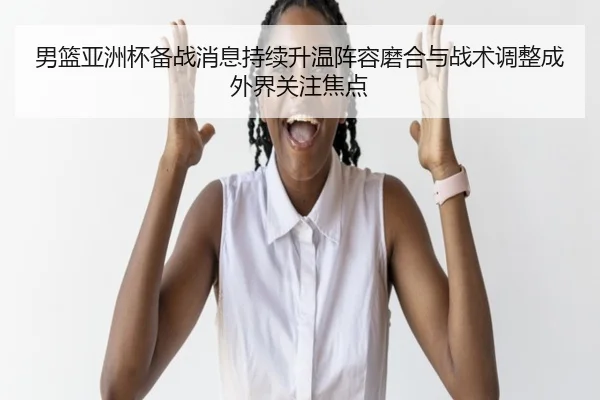 男篮亚洲杯备战消息持续升温阵容磨合与战术调整成外界关注焦点（mktiyu）